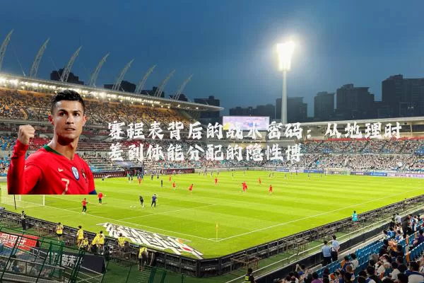 赛程表背后的战术密码:从地理时差到体能分配的隐性博弈